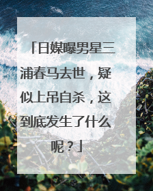 日媒曝男星三浦春马去世，疑似上吊自杀，这到底发生了什么呢？