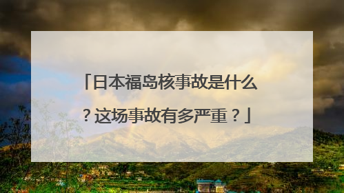 日本福岛核事故是什么？这场事故有多严重？