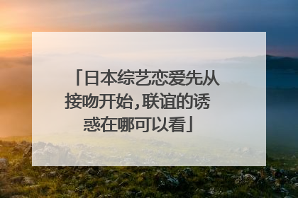 日本综艺恋爱先从接吻开始,联谊的诱惑在哪可以看