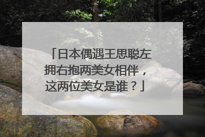日本偶遇王思聪左拥右抱两美女相伴，这两位美女是谁？