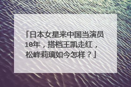 日本女星来中国当演员10年，搭档王凯走红，松峰莉璃如今怎样？