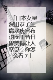 日本女星深田恭子生病暴瘦宣布退圈!昔日曾美得让人窒息,你怎么看?