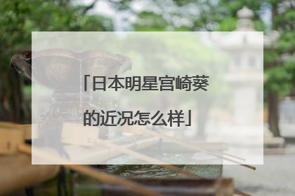 日本明星宫崎葵的近况怎么样