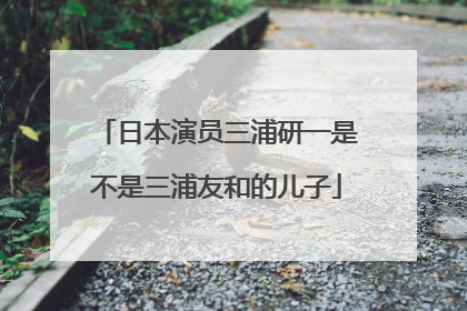 日本演员三浦研一是不是三浦友和的儿子