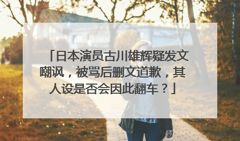 日本演员古川雄辉疑发文嘲讽，被骂后删文道歉，其人设是否会因此翻车？