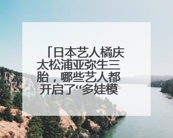 日本艺人橘庆太松浦亚弥生三胎，哪些艺人都开启了“多娃模式”的生活？