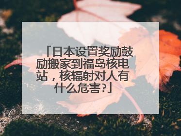 日本设置奖励鼓励搬家到福岛核电站，核辐射对人有什么危害?