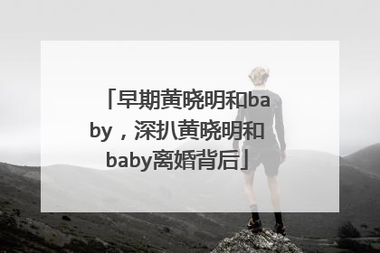 早期黄晓明和baby，深扒黄晓明和baby离婚背后