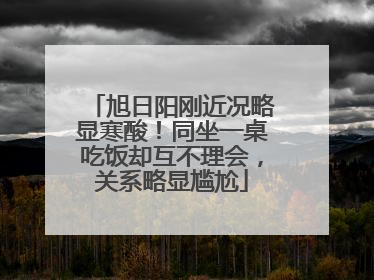 旭日阳刚近况略显寒酸!同坐一桌吃饭却互不理会,关系略显尴尬