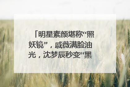 明星素颜堪称“照妖镜”,戚薇满脸油光,沈梦辰秒变“黑煤炭”,你咋看?