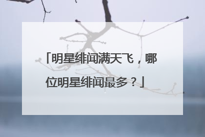 明星绯闻满天飞，哪位明星绯闻最多？