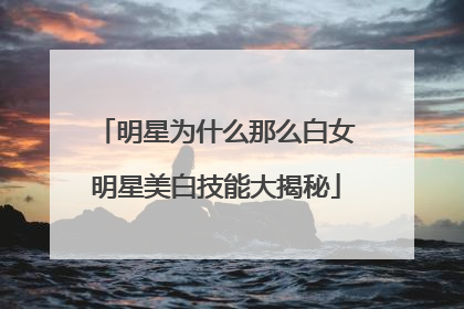 明星为什么那么白女明星美白技能大揭秘