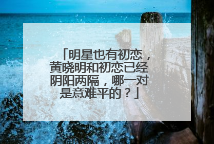 明星也有初恋，黄晓明和初恋已经阴阳两隔，哪一对是意难平的？
