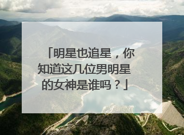 明星也追星,你知道这几位男明星的女神是谁吗?