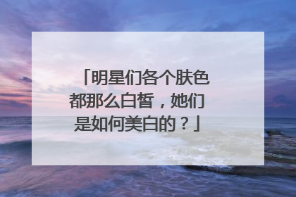 明星们各个肤色都那么白皙,她们是如何美白的?