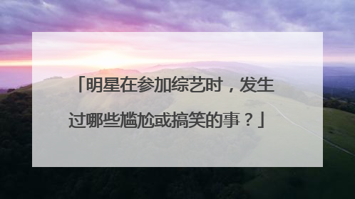 明星在参加综艺时,发生过哪些尴尬或搞笑的事?