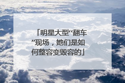 明星大型“翻车”现场，她们是如何整容变毁容的