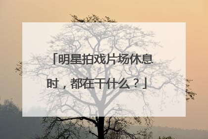明星拍戏片场休息时，都在干什么？