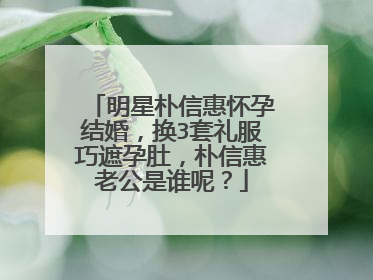 明星朴信惠怀孕结婚，换3套礼服巧遮孕肚，朴信惠老公是谁呢？