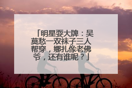 明星耍大牌:吴莫愁一双袜子三人帮穿,娜扎像老佛爷,还有谁呢?