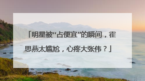 明星被“占便宜”的瞬间,霍思燕太尴尬,心疼大张伟?
