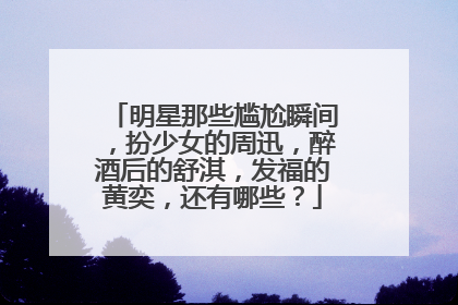 明星那些尴尬瞬间，扮少女的周迅，醉酒后的舒淇，发福的黄奕，还有哪些？