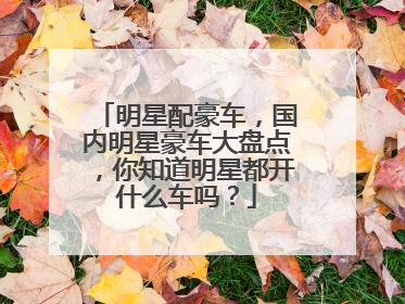 明星配豪车，国内明星豪车大盘点，你知道明星都开什么车吗？