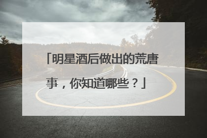 明星酒后做出的荒唐事，你知道哪些？