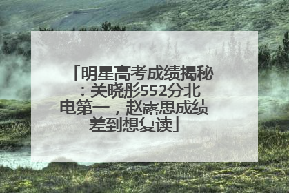 明星高考成绩揭秘:关晓彤552分北电第一,赵露思成绩差到想复读