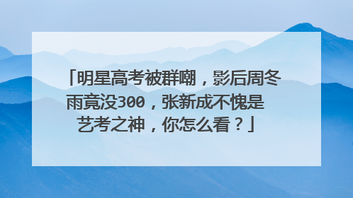 明星高考被群嘲，影后周冬雨竟没300，张新成不愧是艺考之神，你怎么看？