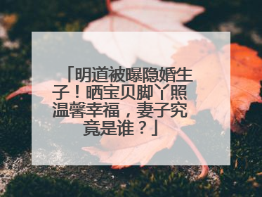 明道被曝隐婚生子!晒宝贝脚丫照温馨幸福,妻子究竟是谁?