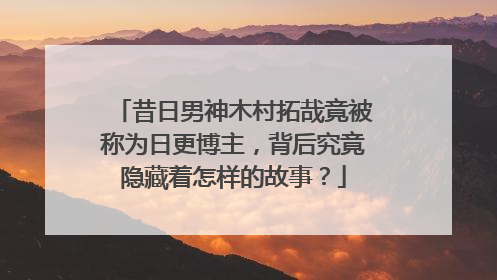 昔日男神木村拓哉竟被称为日更博主，背后究竟隐藏着怎样的故事？