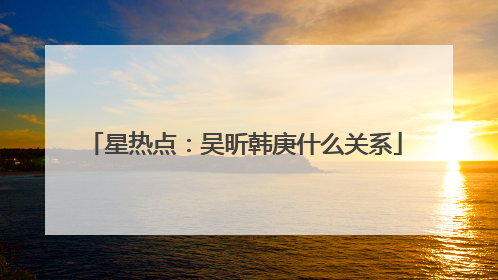 星热点：吴昕韩庚什么关系