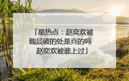 星热点：赵奕欢被魏晨破的处是真的吗 赵奕欢被谁上过
