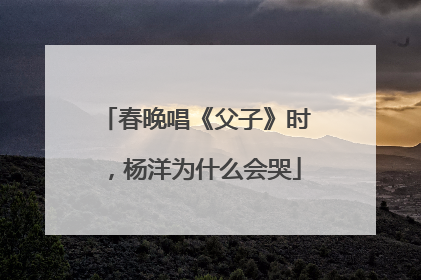 春晚唱《父子》时，杨洋为什么会哭