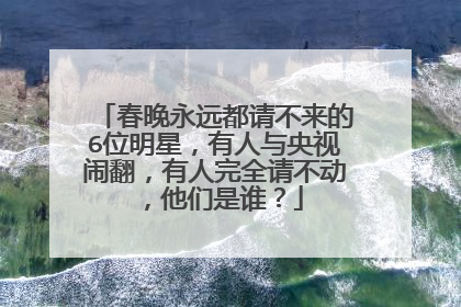 春晚永远都请不来的6位明星,有人与央视闹翻,有人完全请不动,他们是谁?