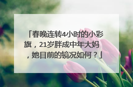 春晚连转4小时的小彩旗，21岁胖成中年大妈，她目前的镜况如何？