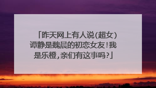 昨天网上有人说(超女)谭静是魏晨的初恋女友!我是乐橙,亲们有这事吗?