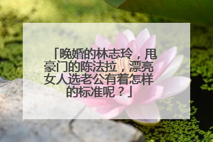 晚婚的林志玲,甩豪门的陈法拉,漂亮女人选老公有着怎样的标准呢?