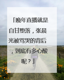 晚年直播就是自甘堕落,张晨光被骂哭的背后,到底有多心酸呢?