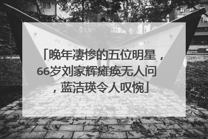 晚年凄惨的五位明星，66岁刘家辉瘫痪无人问，蓝洁瑛令人叹惋