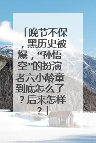 晚节不保，黑历史被爆，“孙悟空”的扮演者六小龄童到底怎么了？后来怎样？