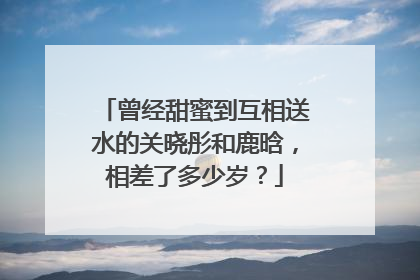 曾经甜蜜到互相送水的关晓彤和鹿晗，相差了多少岁？