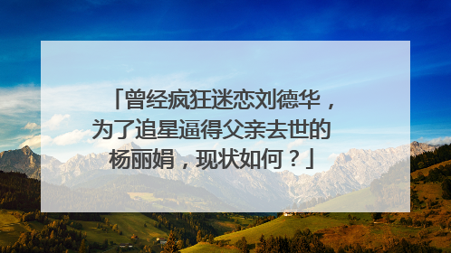 曾经疯狂迷恋刘德华,为了追星逼得父亲去世的杨丽娟,现状如何?