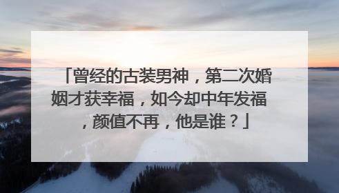 曾经的古装男神，第二次婚姻才获幸福，如今却中年发福，颜值不再，他是谁？