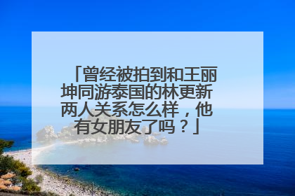 曾经被拍到和王丽坤同游泰国的林更新两人关系怎么样，他有女朋友了吗？