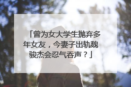 曾为女大学生抛弃多年女友,今妻子出轨魏骏杰会忍气吞声?