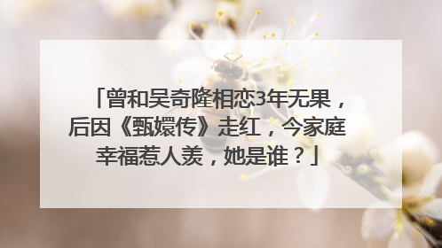 曾和吴奇隆相恋3年无果,后因《甄嬛传》走红,今家庭幸福惹人羡,她是谁?