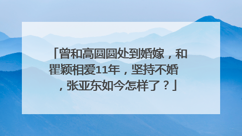 曾和高圆圆处到婚嫁,和瞿颖相爱11年,坚持不婚,张亚东如今怎样了?