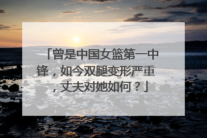 曾是中国女篮第一中锋，如今双腿变形严重，丈夫对她如何？